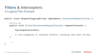 Filters & Interceptors
A Logging Filter Example

public class RequestLoggingFilter implements ContainerRequestFilter {

            @Override
            public void filter(ContainerRequestContext requestContext) {

                           log(requestContext);

                           // non-wrapping => returns without invoking the next filter
            }

            ...
}


35   Copyright © 2012, Oracle and/or its affiliates. All rights reserved.
 