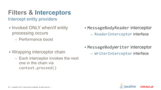 Filters & Interceptors
Intercept entity providers
 §  Invoked ONLY when/if entity                                            §  MessageBodyReader interceptor
     processing occurs                                                        –  ReaderInterceptor interface
          –  Performance boost

                                                                            §  MessageBodyWriter interceptor
 §  Wrapping interceptor chain                                               –  WriterInterceptor interface
          –  Each interceptor invokes the next
                 one in the chain via
                 context.proceed()	
  



36   Copyright © 2012, Oracle and/or its affiliates. All rights reserved.
 