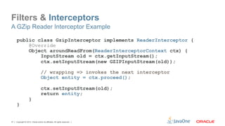 Filters & Interceptors
A GZip Reader Interceptor Example

     public class GzipInterceptor implements ReaderInterceptor {
         @Override
         Object aroundReadFrom(ReaderInterceptorContext ctx) {
             InputStream old = ctx.getInputStream();
             ctx.setInputStream(new GZIPInputStream(old));

                                    // wrapping => invokes the next interceptor
                                    Object entity = ctx.proceed();

                                    ctx.setInputStream(old);
                                    return entity;
                    }
     }


37   Copyright © 2012, Oracle and/or its affiliates. All rights reserved.
 