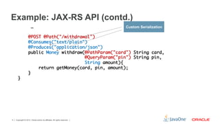 Example: JAX-RS API (contd.)
                       …	                                                  Custom Serialization
      	
                   @POST @Path("/withdrawal")	
                   @Consumes("text/plain") 	
                   @Produces("application/json")	
                   public Money withdraw(@PathParam("card") String card,	
                                         @QueryParam("pin") String pin, 	
                                         String amount){	
                       return getMoney(card, pin, amount);	
                   }	
      }	




4   Copyright © 2012, Oracle and/or its affiliates. All rights reserved.
 