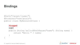 Bindings


@Path("/greet/{name}")
@Produces("text/plain")
public class MyResourceClass {

               @Logged
               @GET
               public String hello(@PathParam("name") String name) {
                    return "Hello " + name;
               }
}

42   Copyright © 2012, Oracle and/or its affiliates. All rights reserved.
 
