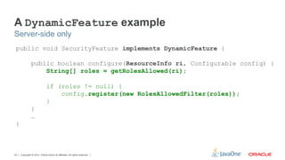 A DynamicFeature example
Server-side only
 public void SecurityFeature implements DynamicFeature {

               public boolean configure(ResourceInfo ri, Configurable config) {
                   String[] roles = getRolesAllowed(ri);

                              if (roles != null) {
                                  config.register(new RolesAllowedFilter(roles));
                              }
               }
               …
 }



43   Copyright © 2012, Oracle and/or its affiliates. All rights reserved.
 