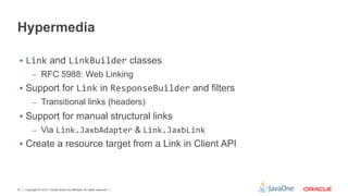 Hypermedia

 §  Link and LinkBuilder classes
          –  RFC 5988: Web Linking
 §  Support for Link in ResponseBuilder and filters	
  
          –  Transitional links (headers)
 §  Support for manual structural links
          –  Via Link.JaxbAdapter & Link.JaxbLink
 §  Create a resource target from a Link in Client API




47   Copyright © 2012, Oracle and/or its affiliates. All rights reserved.
 