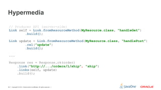 Hypermedia

 // Producer API (server-side)
 Link self = Link.fromResourceMethod(MyResource.class, ”handleGet”)
         .build();

 Link update = Link.fromResourceMethod(MyResource.class, “handlePost”)
         .rel(”update”)
         .build();

 ...

 Response res = Response.ok(order)
     .link("http://.../orders/1/ship", "ship")
     .links(self, update)
     .build();


48   Copyright © 2012, Oracle and/or its affiliates. All rights reserved.
 
