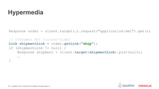 Hypermedia

 Response order = client.target(…).request("application/xml").get();

 // Consumer API (client-side)
 Link shipmentLink = order.getLink(“ship”);
 if (shipmentLink != null) {
     Response shipment = client.target(shipmentLink).post(null);
     …
 }




49   Copyright © 2012, Oracle and/or its affiliates. All rights reserved.
 