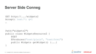 Server Side Conneg

 GET http://.../widgets2
 Accept: text/*; q=1
 …


 Path("widgets2")
 public class WidgetsResource2 {
     @GET
     @Produces("text/plain", "text/html")
     public Widgets getWidget() {...}
 }

51   Copyright © 2012, Oracle and/or its affiliates. All rights reserved.
 