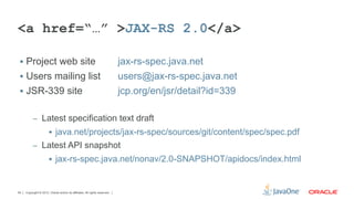<a href=“…” >JAX-RS 2.0</a>

 §  Project web site                                                       jax-rs-spec.java.net
 §  Users mailing list                                                     users@jax-rs-spec.java.net
 §  JSR-339 site                                                           jcp.org/en/jsr/detail?id=339

          –  Latest specification text draft
                       §  java.net/projects/jax-rs-spec/sources/git/content/spec/spec.pdf
          –  Latest API snapshot
                       §  jax-rs-spec.java.net/nonav/2.0-SNAPSHOT/apidocs/index.html



54   Copyright © 2012, Oracle and/or its affiliates. All rights reserved.
 