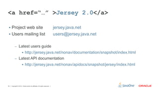 <a href=“…” >Jersey 2.0</a>

 §  Project web site                                                       jersey.java.net
 §  Users mailing list                                                     users@jersey.java.net

          –  Latest users guide
                       §  http://jersey.java.net/nonav/documentation/snapshot/index.html
          –  Latest API documentation
                       §  http://jersey.java.net/nonav/apidocs/snapshot/jersey/index.html




55   Copyright © 2012, Oracle and/or its affiliates. All rights reserved.
 