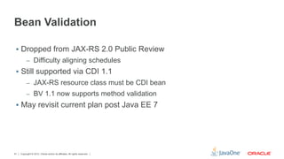 Bean Validation

 §  Dropped from JAX-RS 2.0 Public Review
          –  Difficulty aligning schedules
 §  Still supported via CDI 1.1
          –  JAX-RS resource class must be CDI bean
          –  BV 1.1 now supports method validation
 §  May revisit current plan post Java EE 7




61   Copyright © 2012, Oracle and/or its affiliates. All rights reserved.
 