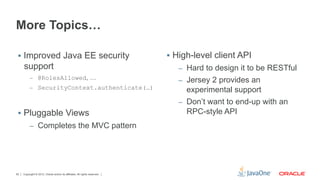 More Topics…

 §  Improved Java EE security                                              §  High-level client API
     support                                                                   –  Hard to design it to be RESTful
          –  @RolesAllowed, …
                                                                               –  Jersey 2 provides an
          –  SecurityContext.authenticate(…)
                                                                                  experimental support
                                                                               –  Don’t want to end-up with an
 §  Pluggable Views                                                              RPC-style API
          –  Completes the MVC pattern




62   Copyright © 2012, Oracle and/or its affiliates. All rights reserved.
 