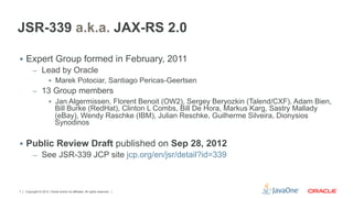 JSR-339 a.k.a. JAX-RS 2.0

§  Expert Group formed in February, 2011
         –  Lead by Oracle
             §  Marek Potociar, Santiago Pericas-Geertsen
         –  13 Group members
             §  Jan Algermissen, Florent Benoit (OW2), Sergey Beryozkin (Talend/CXF), Adam Bien,
                 Bill Burke (RedHat), Clinton L Combs, Bill De Hora, Markus Karg, Sastry Mallady
                 (eBay), Wendy Raschke (IBM), Julian Reschke, Guilherme Silveira, Dionysios
                 Synodinos

§  Public Review Draft published on Sep 28, 2012
         –  See JSR-339 JCP site jcp.org/en/jsr/detail?id=339




7   Copyright © 2012, Oracle and/or its affiliates. All rights reserved.
 