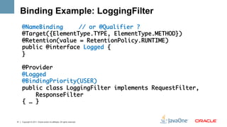 Binding Example: LoggingFilter
     @NameBinding 	 	// or @Qualifier ?	
     @Target({ElementType.TYPE, ElementType.METHOD})	
     @Retention(value = RetentionPolicy.RUNTIME)	
     public @interface Logged {	
     }	
     	
     @Provider	
     @Logged	
     @BindingPriority(USER)	
     public class LoggingFilter implements RequestFilter, 	
         ResponseFilter 	
     { … }	
     	

31   Copyright © 2011, Oracle and/or its affiliates. All rights reserved.
 