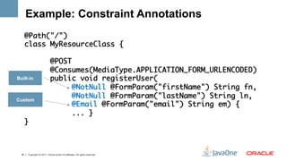 Example: Constraint Annotations
   @Path("/")	
   class MyResourceClass {	
   	
         @POST	
         @Consumes(MediaType.APPLICATION_FORM_URLENCODED)	
Built-in public void registerUser(	
               @NotNull @FormParam("firstName") String fn,	
Custom
               @NotNull @FormParam("lastName") String ln,	
               @Email @FormParam("email") String em) {	
               ... } 	
   }	
      	


 35   Copyright © 2011, Oracle and/or its affiliates. All rights reserved.
 