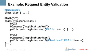 Example: Request Entity Validation
@CheckUser1	
class User { ... }	
	
@Path("/")	
class MyResourceClass {	
    @POST	
    @Consumes("application/xml")	
    public void registerUser1(@Valid User u) { … } 	
	
    @POST	
    @Consumes("application/json")	
    public void registerUser12(@CheckUser2 @Valid User u)
{ … } 	
}	
 37   Copyright © 2011, Oracle and/or its affiliates. All rights reserved.
 