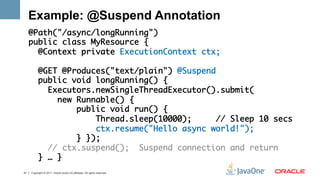 Example: @Suspend Annotation
     @Path("/async/longRunning")	
     public class MyResource {    	
       @Context private ExecutionContext ctx;	
     	
       @GET @Produces("text/plain") @Suspend	
       public void longRunning() {	
         Executors.newSingleThreadExecutor().submit(	
           new Runnable() {	
               public void run() { 	
                   Thread.sleep(10000);     // Sleep 10 secs	
                   ctx.resume("Hello async world!"); 	
               } });	
         // ctx.suspend(); Suspend connection and return	
       } … }   	
41   Copyright © 2011, Oracle and/or its affiliates. All rights reserved.
 