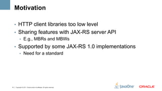 Motivation

     •  HTTP client libraries too low level
     •  Sharing features with JAX-RS server API
        •  E.g., MBRs and MBWs

     •  Supported by some JAX-RS 1.0 implementations
        •  Need for a standard




14   Copyright © 2011, Oracle and/or its affiliates. All rights reserved.
 