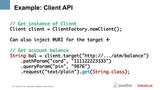Example: Client API

// Get instance of Client	
Client client = ClientFactory.newClient();	
	
Can also inject @URI for the target ß	
	
// Get account balance	
String bal = client.target("http://.../atm/balance")	
    .pathParam("card", "111122223333")	
    .queryParam("pin", "9876") 	
    .request("text/plain").get(String.class);	
	

16   Copyright © 2011, Oracle and/or its affiliates. All rights reserved.
 