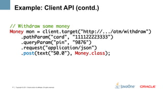 Example: Client API (contd.)

// Withdraw some money	
Money mon = client.target("http://.../atm/withdraw")	
    .pathParam("card", "111122223333")	
    .queryParam("pin", "9876")	
    .request("application/json")	
    .post(text("50.0"), Money.class);	




17   Copyright © 2011, Oracle and/or its affiliates. All rights reserved.
 