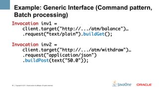 Example: Generic Interface (Command pattern,
     Batch processing)
Invocation inv1 = 	
    client.target("http://.../atm/balance")…	
    .request(“text/plain”).buildGet();	
	
Invocation inv2 = 	
    client.target("http://.../atm/withdraw")…	
    .request("application/json")	
    .buildPost(text("50.0"));	
	



18   Copyright © 2011, Oracle and/or its affiliates. All rights reserved.
 