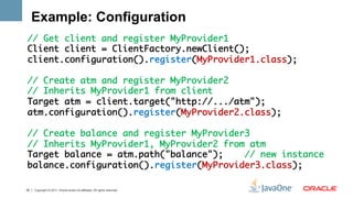 Example: Configuration
// Get client and register MyProvider1	
Client client = ClientFactory.newClient();	
client.configuration().register(MyProvider1.class);	
	
// Create atm and register MyProvider2	
// Inherits MyProvider1 from client	
Target atm = client.target("http://.../atm");	
atm.configuration().register(MyProvider2.class);	
	
// Create balance and register MyProvider3	
// Inherits MyProvider1, MyProvider2 from atm	
Target balance = atm.path("balance");    // new instance	
balance.configuration().register(MyProvider3.class);	
	
	
20   Copyright © 2011, Oracle and/or its affiliates. All rights reserved.
 