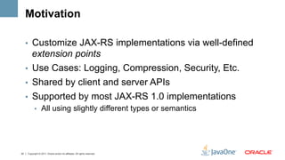 Motivation

     •  Customize JAX-RS implementations via well-defined
        extension points
     •  Use Cases: Logging, Compression, Security, Etc.
     •  Shared by client and server APIs
     •  Supported by most JAX-RS 1.0 implementations
           •  All using slightly different types or semantics




22   Copyright © 2011, Oracle and/or its affiliates. All rights reserved.
 