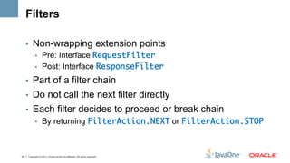 Filters

     •  Non-wrapping extension points
        •  Pre: Interface RequestFilter	
        •  Post: Interface ResponseFilter	

     •  Part of a filter chain
     •  Do not call the next filter directly
     •  Each filter decides to proceed or break chain
        •  By returning FilterAction.NEXT or FilterAction.STOP	



23   Copyright © 2011, Oracle and/or its affiliates. All rights reserved.
 
