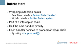 Interceptors

     •  Wrapping extension points
        •  ReadFrom: Interface ReaderInterceptor	
        •  WriteTo: Interface WriterInterceptor	

     •  Part of a interceptor chain
     •  Call the next handler directly
     •  Each handler decides to proceed or break chain
        •  By calling ctx.proceed()	



26   Copyright © 2011, Oracle and/or its affiliates. All rights reserved.
 
