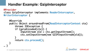 Handler Example: GzipInterceptor
@Provider	
class GzipInterceptor implements ReaderInterceptor,
WriterInterceptor {	
	
     @Override	
     public Object aroundreadFrom(ReadInterceptorContext ctx) 	
         throws IOException {	
         if (gzipEncoded(ctx)) {	
             InputStream old = ctx.getInputStream();	
             ctx.setInputStream(new GZIPInputStream(old));	
         }	
         return ctx.proceed();	
     } 	
… }	
	 27   Copyright © 2011, Oracle and/or its affiliates. All rights reserved.
 