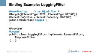 Binding Example: LoggingFilter
     @NameBinding 	 	// or @Qualifier ?	
     @Target({ElementType.TYPE, ElementType.METHOD})	
     @Retention(value = RetentionPolicy.RUNTIME)	
     public @interface Logged {	
     }	
     	
     @Provider	
     @Logged	
     public class LoggingFilter implements RequestFilter, 	
         ResponseFilter 	
     { … }	
     	



30   Copyright © 2011, Oracle and/or its affiliates. All rights reserved.
 