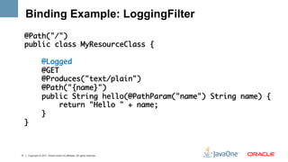 Binding Example: LoggingFilter
     @Path("/")	
     public class MyResourceClass {	
     	
         @Logged	
         @GET	
         @Produces("text/plain")	
         @Path("{name}")	
         public String hello(@PathParam("name") String name) {	
             return "Hello " + name;	
         }	
     }	
     	


31   Copyright © 2011, Oracle and/or its affiliates. All rights reserved.
 