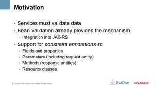 Motivation

     •  Services must validate data
     •  Bean Validation already provides the mechanism
        •  Integration into JAX-RS

     •  Support for constraint annotations in:
        •  Fields and properties
        •  Parameters (including request entity)
        •  Methods (response entities)
        •  Resource classes


33   Copyright © 2011, Oracle and/or its affiliates. All rights reserved.
 