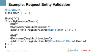 Example: Request Entity Validation
@CheckUser1	
class User { ... }	
	
@Path("/")	
class MyResourceClass {	
    @POST	
    @Consumes("application/xml")	
    public void registerUser1(@Valid User u) { … } 	
	
    @POST	
    @Consumes("application/json")	
    public void registerUser12(@CheckUser2 @Valid User u)
{ … } 	
}	
 36   Copyright © 2011, Oracle and/or its affiliates. All rights reserved.
 