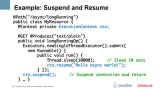 Example: Suspend and Resume
 @Path("/async/longRunning")	
 public class MyResource {    	
   @Context private ExecutionContext ctx;	
 	
   @GET @Produces("text/plain")	
   public void longRunningOp() {	
     Executors.newSingleThreadExecutor().submit(	
       new Runnable() {	
           public void run() { 	
               Thread.sleep(10000);     // Sleep 10 secs	
               ctx.resume("Hello async world!"); 	
           } });	
     ctx.suspend(); 	 	// Suspend connection and return	
   } … }   	
39   Copyright © 2011, Oracle and/or its affiliates. All rights reserved.
 