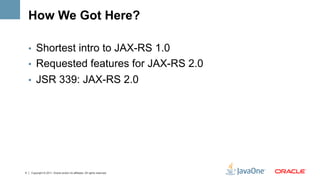 How We Got Here?

    •  Shortest intro to JAX-RS 1.0
    •  Requested features for JAX-RS 2.0
    •  JSR 339: JAX-RS 2.0




4   Copyright © 2011, Oracle and/or its affiliates. All rights reserved.
 