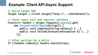 Example: Client API Async Support
 // Build target URI	
 Target target = client.target("http://.../atm/balance")…	
     	
 // Start async call and register callback	
 Future<?> handle = target.request().async().get(	
     new InvocationCallback<String>() {	
         public void complete(String balance) { … }	
         public void failed(InvocationException e) { … }	
       });	
   	
 // After waiting for a while …	
 If (!handle.isDone()) handle.cancel(true);	
 	

41   Copyright © 2011, Oracle and/or its affiliates. All rights reserved.
 