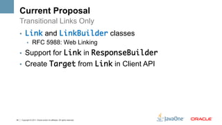Current Proposal
     Transitional Links Only
     •  Link and LinkBuilder classes
        •  RFC 5988: Web Linking

     •  Support for Link in ResponseBuilder	
     •  Create Target from Link in Client API




45   Copyright © 2011, Oracle and/or its affiliates. All rights reserved.
 