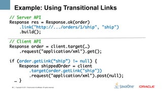 Example: Using Transitional Links
// Server API	
Response res = Response.ok(order)	
      .link("http://.../orders/1/ship", "ship")	
      .build();	
      	
// Client API	
Response order = client.target(…)	
      .request("application/xml").get();	
	
if (order.getLink(“ship”) != null) {          	
      Response shippedOrder = client	
          .target(order.getLink("ship"))	
          .request("application/xml").post(null);	
    … }	
  	
 46   Copyright © 2011, Oracle and/or its affiliates. All rights reserved.
 