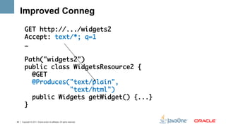 Improved Conneg

        GET http://.../widgets2	
        Accept: text/*; q=1	
        …	
        	
        Path("widgets2")	
        public class WidgetsResource2 {	
           @GET	
           @Produces("text/plain", 	
                     "text/html")	
           public Widgets getWidget() {...}	
        }	

48   Copyright © 2011, Oracle and/or its affiliates. All rights reserved.
 