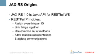 JAX-RS Origins

    •  JAX-RS 1.0 is Java API for RESTful WS
    •  RESTFul Principles:
       –  Assign everything an ID
       –  Link things together
       –  Use common set of methods
       –  Allow multiple representations
       –  Stateless communications



5   Copyright © 2011, Oracle and/or its affiliates. All rights reserved.
 