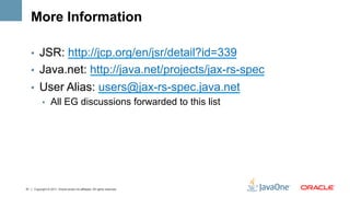 More Information

     •  JSR: http://jcp.org/en/jsr/detail?id=339
     •  Java.net: http://java.net/projects/jax-rs-spec
     •  User Alias: users@jax-rs-spec.java.net
        •  All EG discussions forwarded to this list




51   Copyright © 2011, Oracle and/or its affiliates. All rights reserved.
 