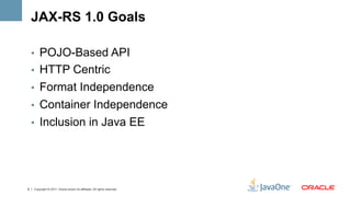 JAX-RS 1.0 Goals

    •  POJO-Based API
    •  HTTP Centric
    •  Format Independence
    •  Container Independence
    •  Inclusion in Java EE




6   Copyright © 2011, Oracle and/or its affiliates. All rights reserved.
 