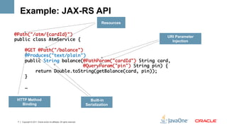 Example: JAX-RS API
                                                                                     Resources


@Path("/atm/{cardId}")	                                    URI Parameter
public class AtmService {	                                   Injection
	
    @GET @Path("/balance")	
    @Produces("text/plain")	
    public String balance(@PathParam("cardId") String card,	
                           @QueryParam("pin") String pin) {	
        return Double.toString(getBalance(card, pin));	
    }	
	
    …	
	
 HTTP Method                                                                  Built-in
   Binding                                                                  Serialization



 7   Copyright © 2011, Oracle and/or its affiliates. All rights reserved.
 