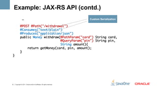 Example: JAX-RS API (contd.)
                …	                                                         Custom Serialization
	
            @POST @Path("/withdrawal")	
            @Consumes("text/plain") 	
            @Produces("application/json")	
            public Money withdraw(@PathParam("card") String card,	
                                  @QueryParam("pin") String pin, 	
                                  String amount){	
                return getMoney(card, pin, amount);	
            }	
}	




8   Copyright © 2011, Oracle and/or its affiliates. All rights reserved.
 