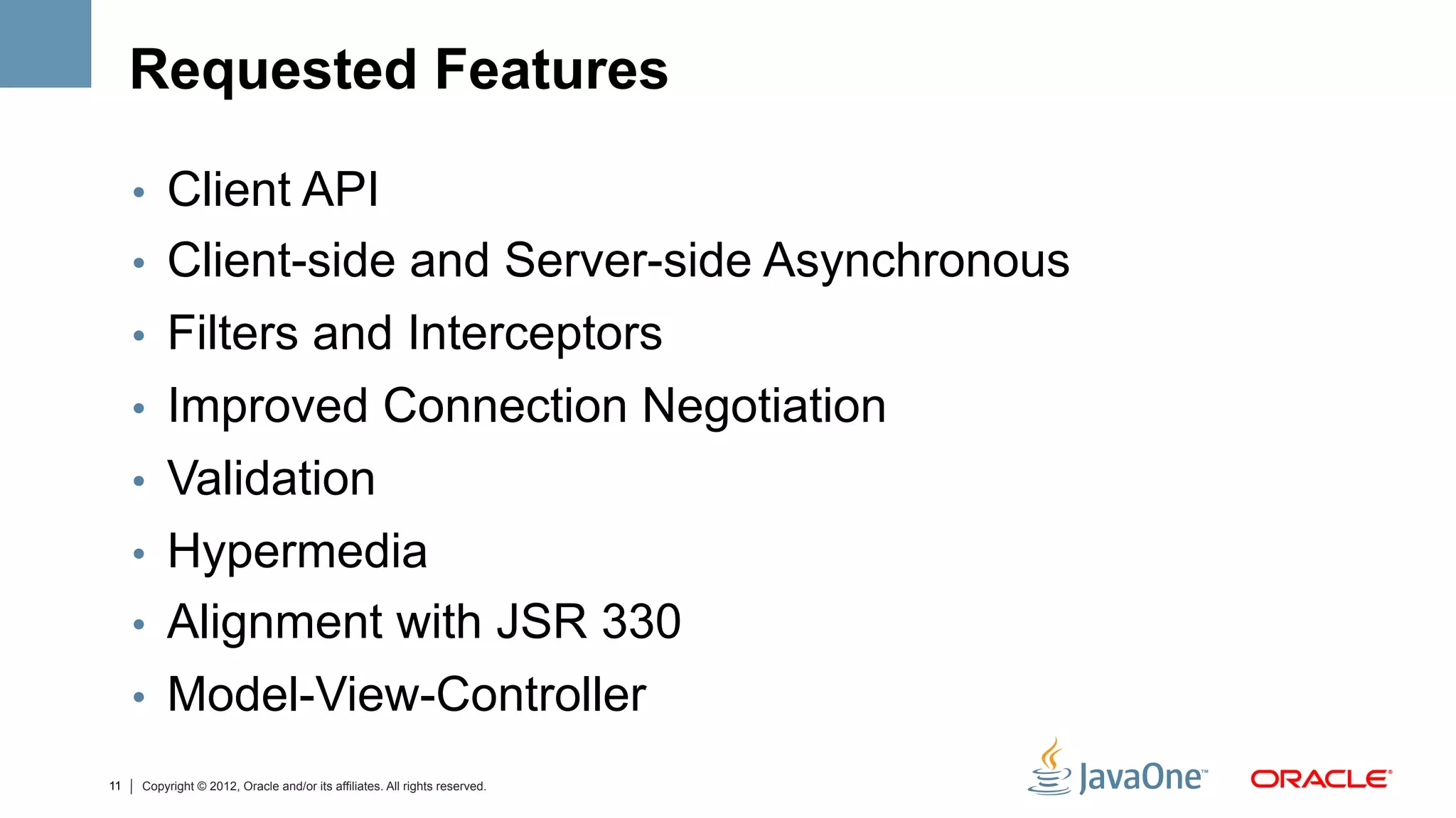 Requested Features

     •  Client API
     •  Client-side and Server-side Asynchronous
     •  Filters and Interceptors
     •  Improved Connection Negotiation
     •  Validation
     •  Hypermedia
     •  Alignment with JSR 330
     •  Model-View-Controller
11   Copyright © 2012, Oracle and/or its affiliates. All rights reserved.
 