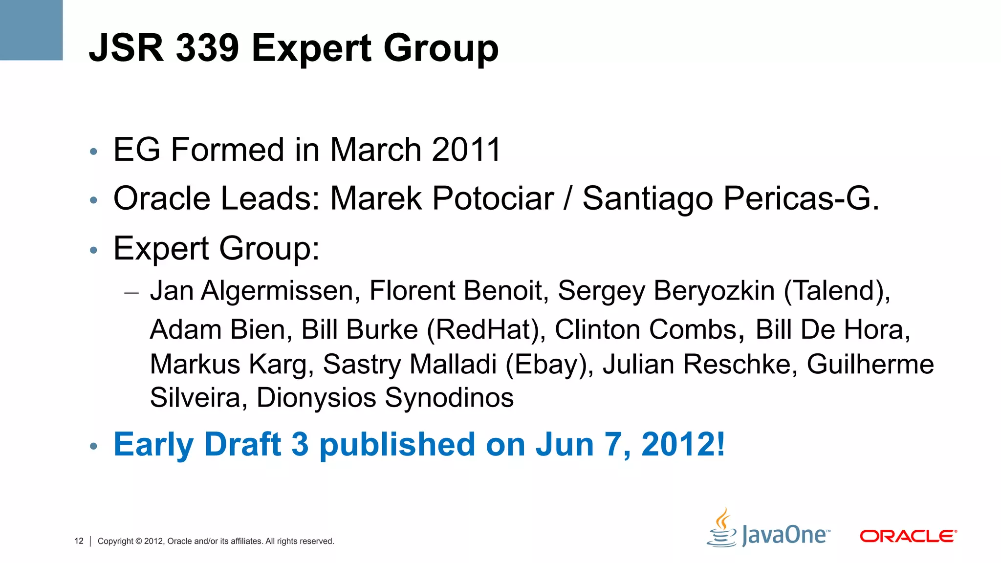 JSR 339 Expert Group

     •  EG Formed in March 2011
     •  Oracle Leads: Marek Potociar / Santiago Pericas-G.
     •  Expert Group:
         –  Jan Algermissen, Florent Benoit, Sergey Beryozkin (Talend),
            Adam Bien, Bill Burke (RedHat), Clinton Combs, Bill De Hora,
            Markus Karg, Sastry Malladi (Ebay), Julian Reschke, Guilherme
            Silveira, Dionysios Synodinos
     •  Early Draft 3 published on Jun 7, 2012!


12   Copyright © 2012, Oracle and/or its affiliates. All rights reserved.
 