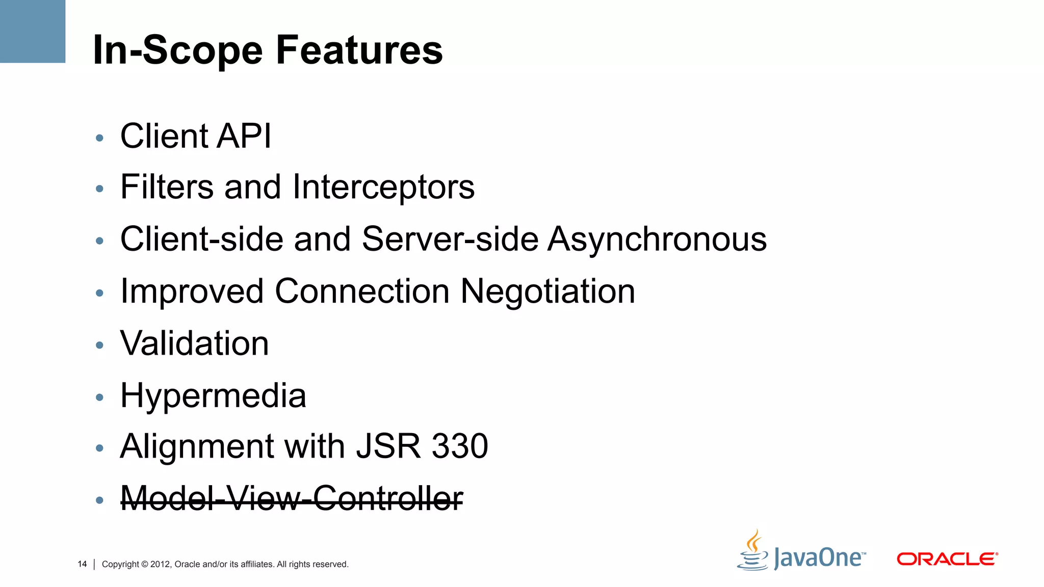 In-Scope Features

     •  Client API
     •  Filters and Interceptors
     •  Client-side and Server-side Asynchronous
     •  Improved Connection Negotiation
     •  Validation
     •  Hypermedia
     •  Alignment with JSR 330
     •  Model-View-Controller
14   Copyright © 2012, Oracle and/or its affiliates. All rights reserved.
 