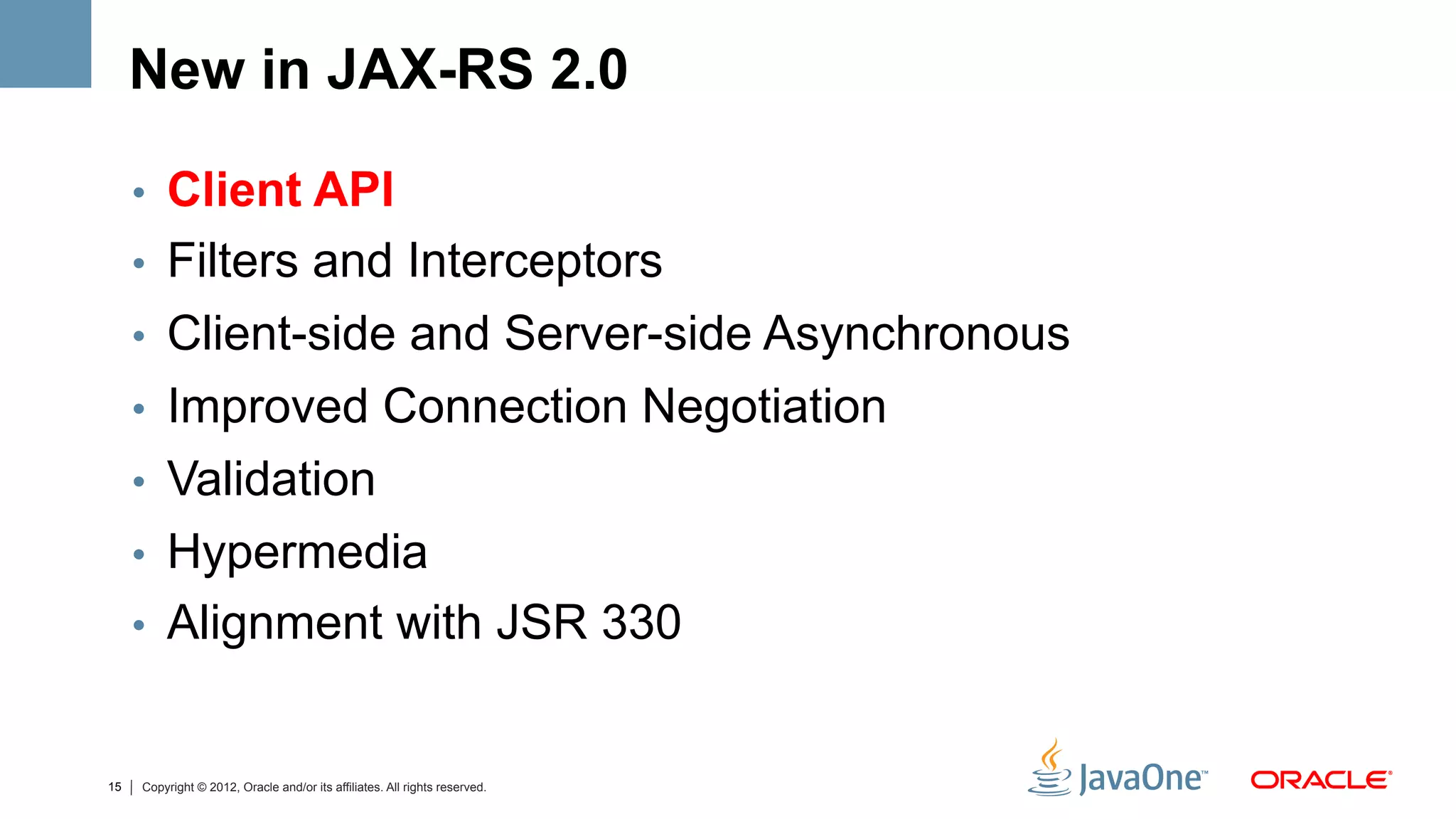 New in JAX-RS 2.0

     •  Client API
     •  Filters and Interceptors
     •  Client-side and Server-side Asynchronous
     •  Improved Connection Negotiation
     •  Validation
     •  Hypermedia
     •  Alignment with JSR 330


15   Copyright © 2012, Oracle and/or its affiliates. All rights reserved.
 