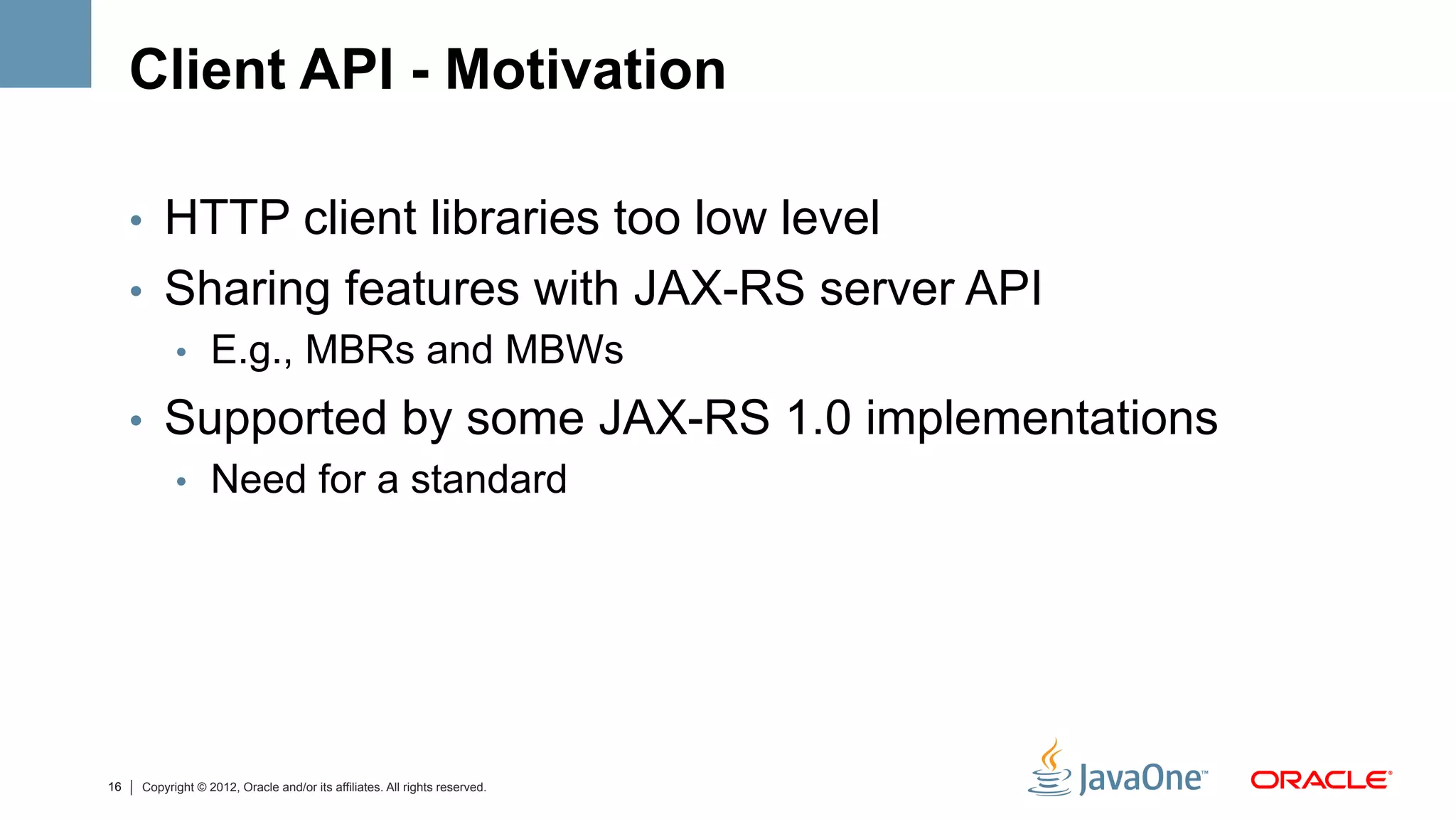 Client API - Motivation

     •  HTTP client libraries too low level
     •  Sharing features with JAX-RS server API
        •  E.g., MBRs and MBWs

     •  Supported by some JAX-RS 1.0 implementations
        •  Need for a standard




16   Copyright © 2012, Oracle and/or its affiliates. All rights reserved.
 