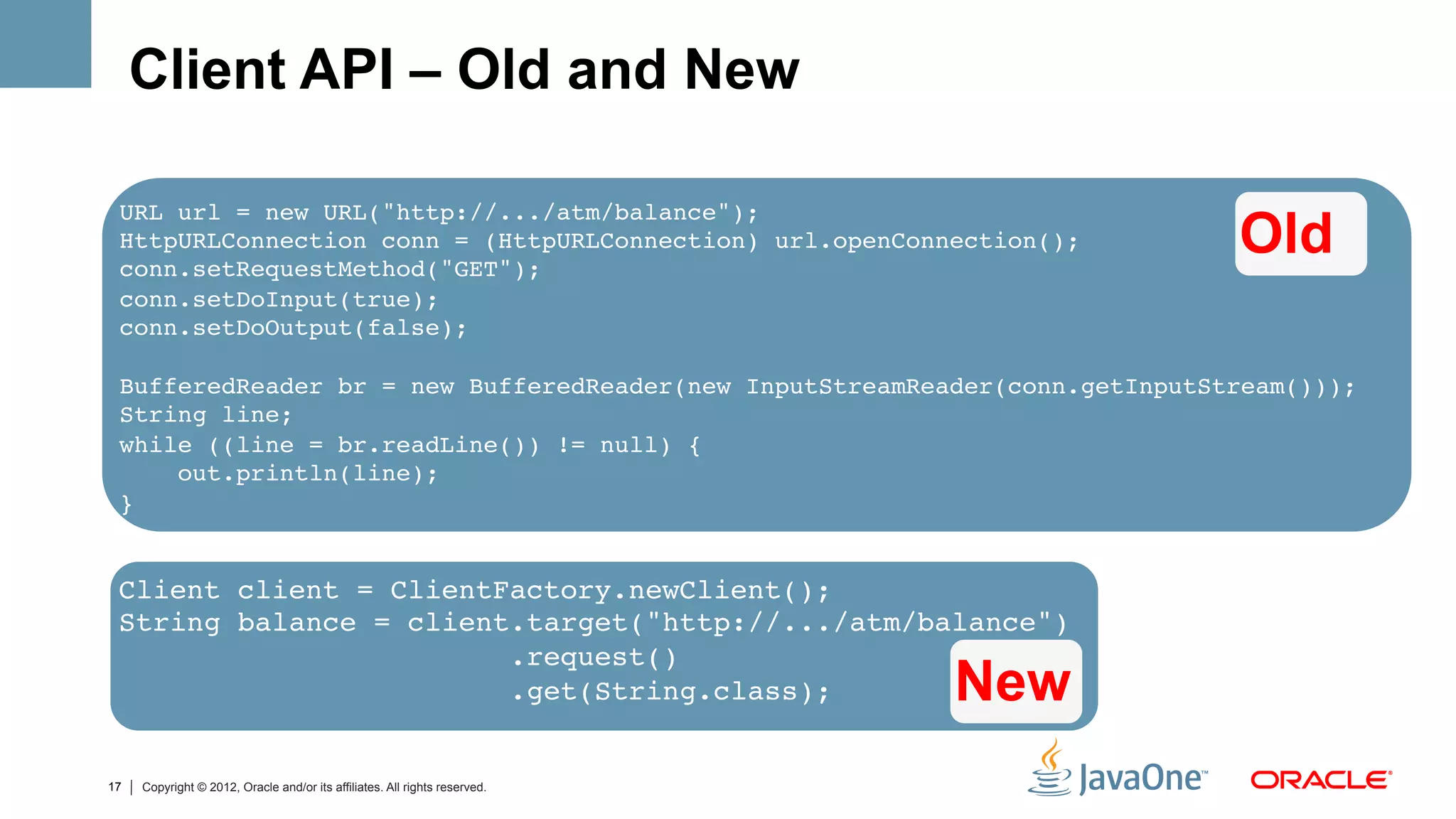 Client API – Old and New

     •  Client-side API
 URL url = new URL("http://.../atm/balance"); 
 HttpURLConnection conn = (HttpURLConnection) url.openConnection();               Old
 conn.setRequestMethod("GET"); 
 conn.setDoInput(true); 
 conn.setDoOutput(false); 
              
 BufferedReader br = new BufferedReader(new InputStreamReader(conn.getInputStream())); 
 String line; 
 while ((line = br.readLine()) != null) { 
     out.println(line); 
 }#


 Client client = ClientFactory.newClient();#
 String balance = client.target("http://.../atm/balance")#
                        .request()#
                        .get(String.class);#                                New
17   Copyright © 2012, Oracle and/or its affiliates. All rights reserved.
 