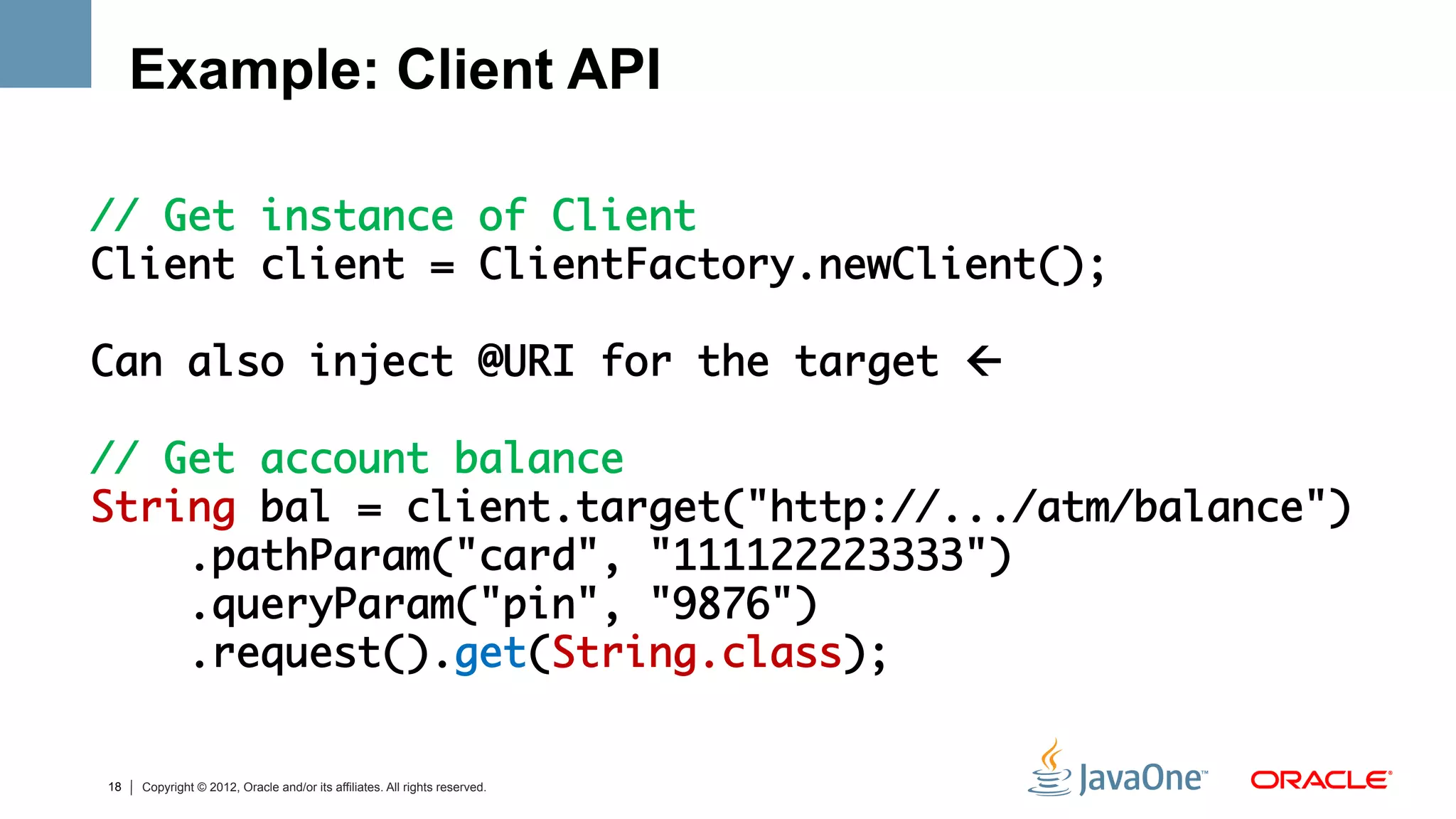 Example: Client API

// Get instance of Client	
Client client = ClientFactory.newClient();	
	
Can also inject @URI for the target ß	
	
// Get account balance	
String bal = client.target("http://.../atm/balance")	
    .pathParam("card", "111122223333")	
    .queryParam("pin", "9876") 	
    .request().get(String.class);	
	

18   Copyright © 2012, Oracle and/or its affiliates. All rights reserved.
 